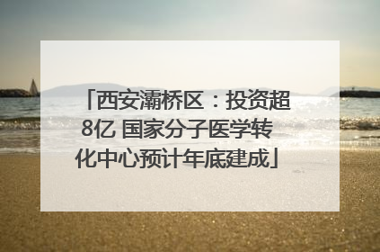 西安灞桥区：投资超8亿 国家分子医学转化中心预计年底建成