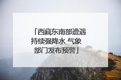 西藏东南部遭遇持续强降水 气象部门发布预警