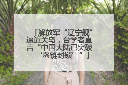 解放军“辽宁舰”逼近关岛，台学者直言“中国大陆已突破‘岛链封锁’”