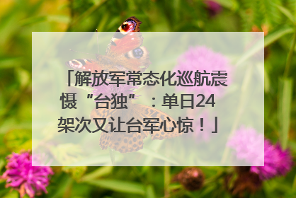 解放军常态化巡航震慑“台独”：单日24架次又让台军心惊！