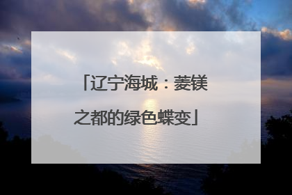 辽宁海城：菱镁之都的绿色蝶变