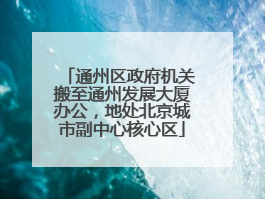 通州区政府机关搬至通州发展大厦办公，地处北京城市副中心核心区