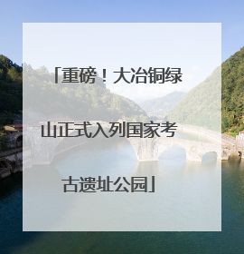 重磅！大冶铜绿山正式入列国家考古遗址公园