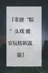 非遗“粽”头戏 雅安玩转新流量