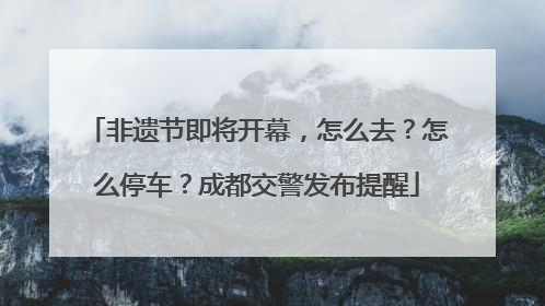 非遗节即将开幕，怎么去？怎么停车？成都交警发布提醒