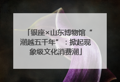 银座×山东博物馆“潮越五千年”：掀起现象级文化消费潮