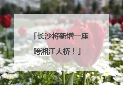长沙将新增一座跨湘江大桥！