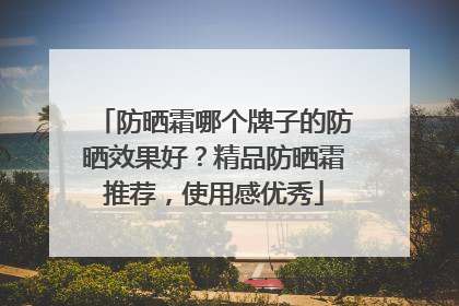 防晒霜哪个牌子的防晒效果好？精品防晒霜推荐，使用感优秀
