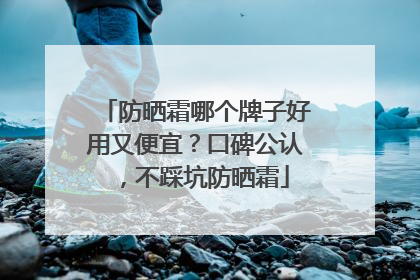 防晒霜哪个牌子好用又便宜？口碑公认，不踩坑防晒霜