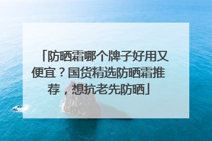 防晒霜哪个牌子好用又便宜？国货精选防晒霜推荐，想抗老先防晒