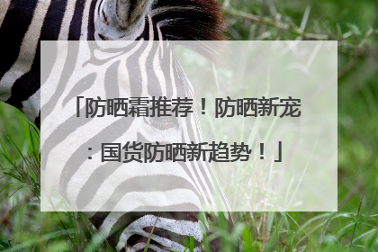 防晒霜推荐！防晒新宠：国货防晒新趋势！