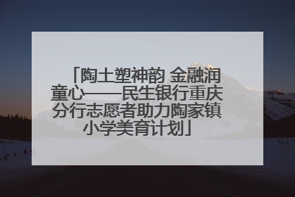 陶土塑神韵 金融润童心——民生银行重庆分行志愿者助力陶家镇小学美育计划