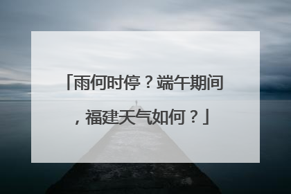 雨何时停？端午期间，福建天气如何？