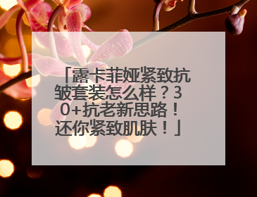 露卡菲娅紧致抗皱套装怎么样？30+抗老新思路！还你紧致肌肤！