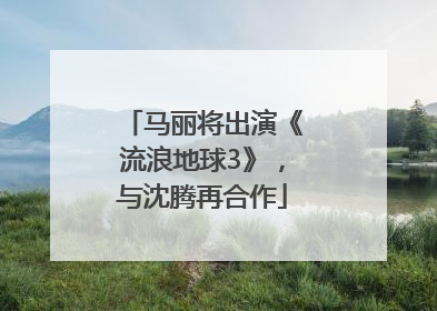 马丽将出演《流浪地球3》，与沈腾再合作