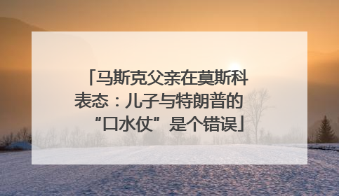 马斯克父亲在莫斯科表态：儿子与特朗普的“口水仗”是个错误