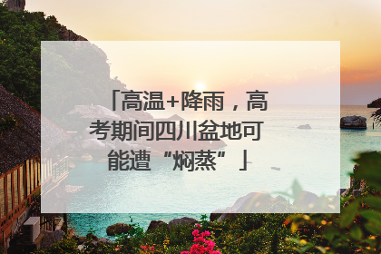 高温+降雨，高考期间四川盆地可能遭“焖蒸”