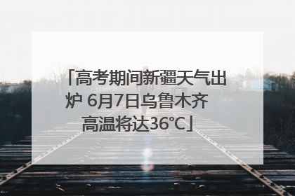 高考期间新疆天气出炉 6月7日乌鲁木齐高温将达36℃