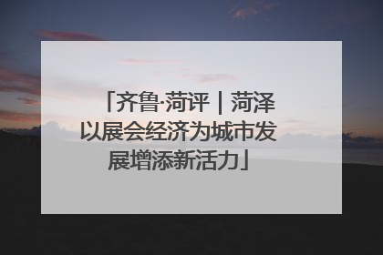齐鲁·菏评｜菏泽以展会经济为城市发展增添新活力