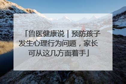 鲁医健康说｜预防孩子发生心理行为问题，家长可从这几方面着手