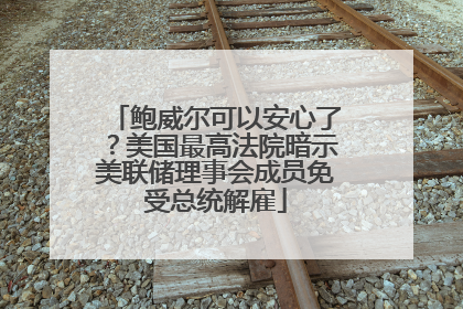 鲍威尔可以安心了？美国最高法院暗示美联储理事会成员免受总统解雇