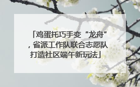 鸡蛋托巧手变“龙舟”，省派工作队联合志愿队打造社区端午新玩法