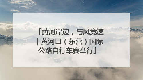 黄河岸边，与风竞速｜黄河口（东营）国际公路自行车赛举行