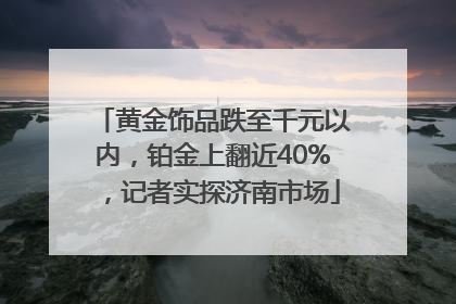 黄金饰品跌至千元以内，铂金上翻近40%，记者实探济南市场