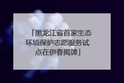 黑龙江省首家生态环境保护志愿服务试点在伊春揭牌