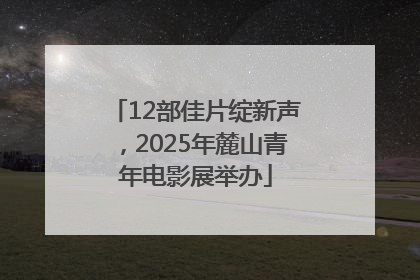 12部佳片绽新声，2025年麓山青年电影展举办