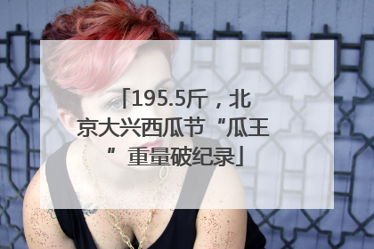 195.5斤，北京大兴西瓜节“瓜王”重量破纪录