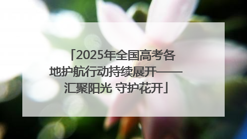 2025年全国高考各地护航行动持续展开——汇聚阳光 守护花开