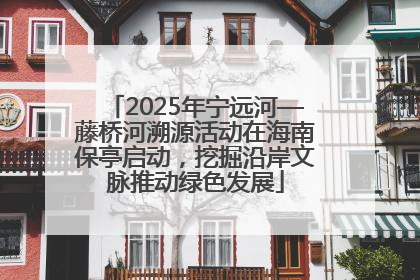 2025年宁远河—藤桥河溯源活动在海南保亭启动，挖掘沿岸文脉推动绿色发展