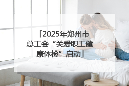 2025年郑州市总工会“关爱职工健康体检”启动