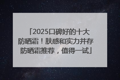 2025口碑好的十大防晒霜！肤感和实力并存防晒霜推荐，值得一试