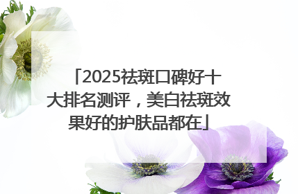 2025祛斑口碑好十大排名测评，美白祛斑效果好的护肤品都在