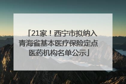 21家！西宁市拟纳入青海省基本医疗保险定点医药机构名单公示