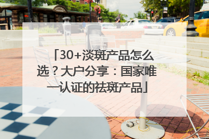 30+淡斑产品怎么选？大户分享：国家唯一认证的祛斑产品