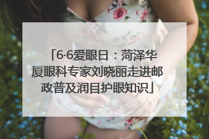 6·6爱眼日：菏泽华厦眼科专家刘晓丽走进邮政普及润目护眼知识