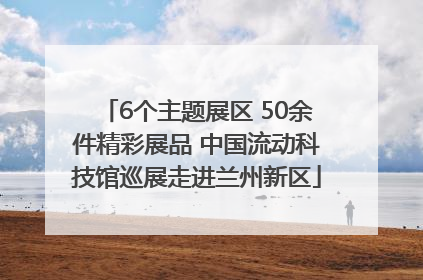 6个主题展区 50余件精彩展品 中国流动科技馆巡展走进兰州新区
