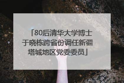 80后清华大学博士于晓栋跨省份调任新疆塔城地区党委委员